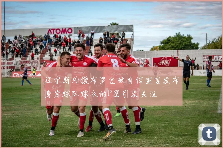 辽宁新外援布罗金顿自信宣言发布身穿球队球衣的P图引发关注