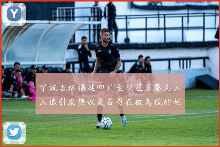宁波吉林福建四川全明星正赛无人入选引发热议是否存在被忽视的优秀球员