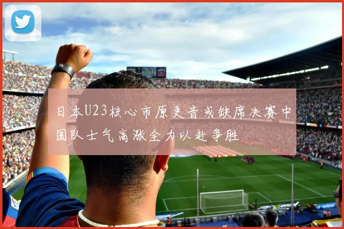日本U23核心市原吏音或缺席决赛中国队士气高涨全力以赴争胜