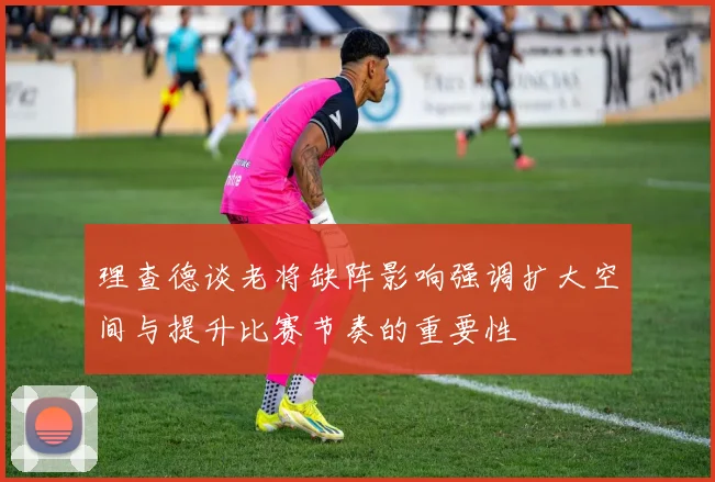 理查德谈老将缺阵影响强调扩大空间与提升比赛节奏的重要性