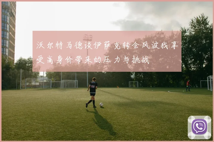 沃尔特马德谈伊萨克转会风波我享受高身价带来的压力与挑战