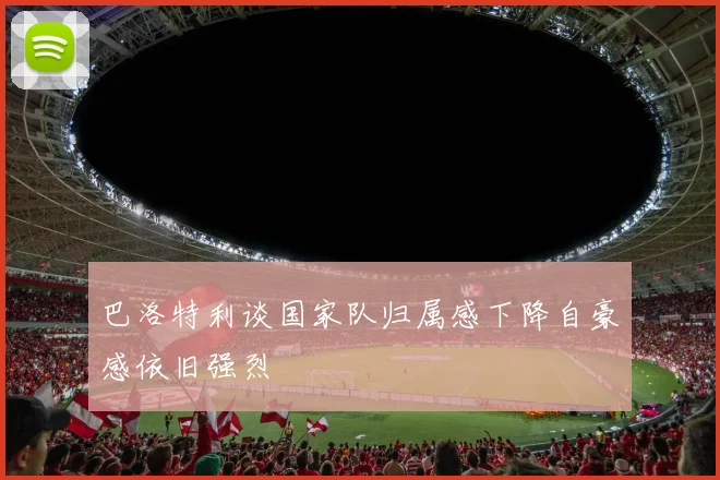 巴洛特利谈国家队归属感下降自豪感依旧强烈
