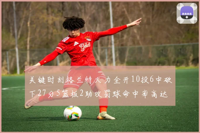 关键时刻格兰特火力全开10投6中砍下27分5篮板2助攻罚球命中率高达857