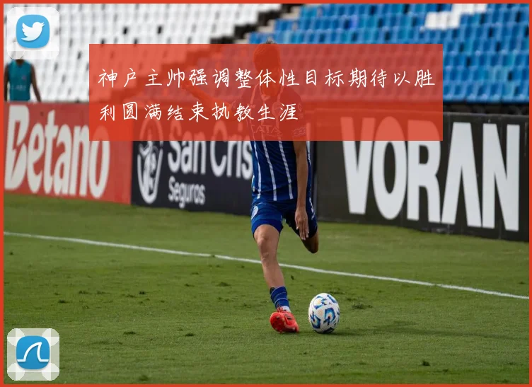 神户主帅强调整体性目标期待以胜利圆满结束执教生涯