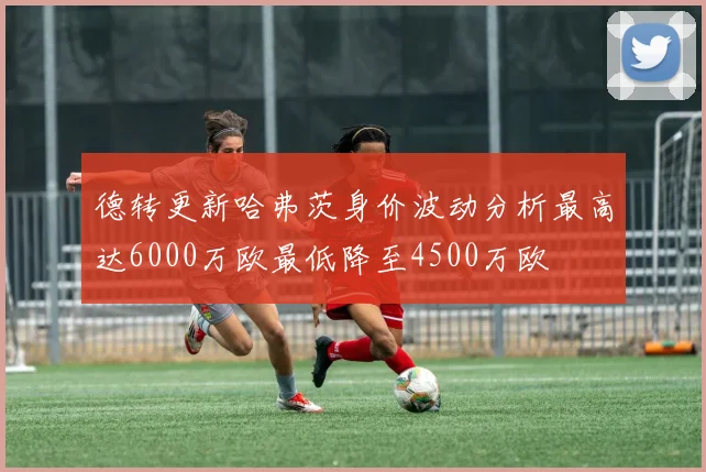 德转更新哈弗茨身价波动分析最高达6000万欧最低降至4500万欧