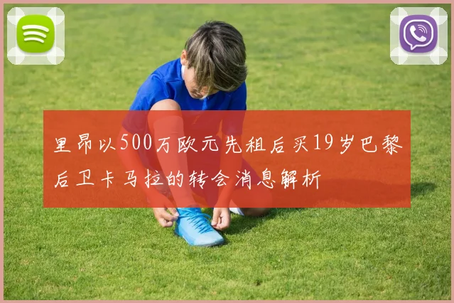 里昂以500万欧元先租后买19岁巴黎后卫卡马拉的转会消息解析