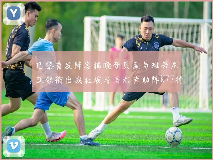 巴黎首发阵容揭晓登贝莱与维蒂尼亚领衔出战杜埃与马尤卢助阵K77待命替补