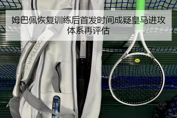 姆巴佩恢复训练后首发时间成疑皇马进攻体系再评估