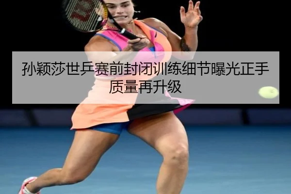 孙颖莎世乒赛前封闭训练细节曝光正手质量再升级